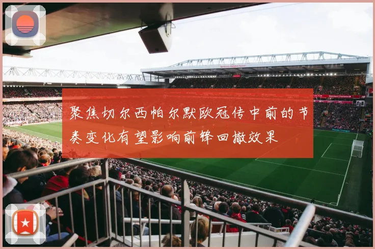聚焦切尔西帕尔默欧冠传中前的节奏变化有望影响前锋回撤效果