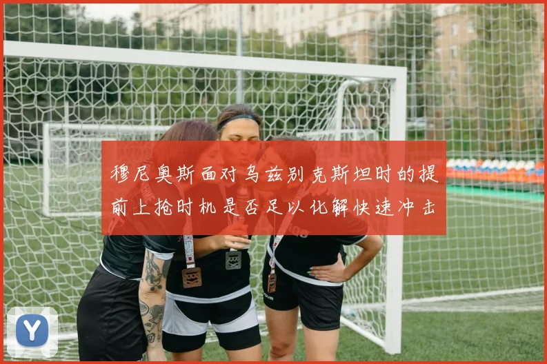 穆尼奥斯面对乌兹别克斯坦时的提前上抢时机是否足以化解快速冲击
