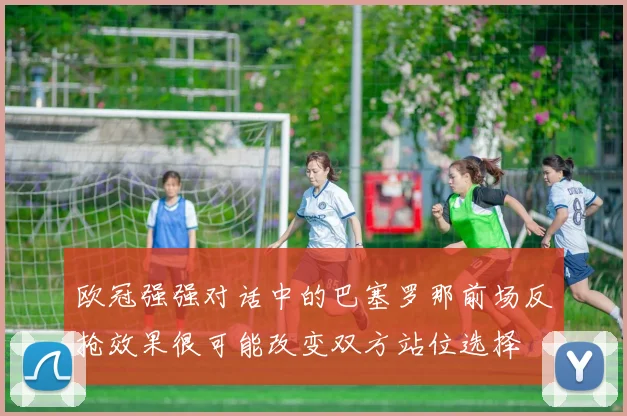 欧冠强强对话中的巴塞罗那前场反抢效果很可能改变双方站位选择