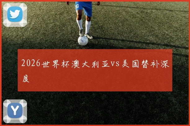 2026世界杯澳大利亚vs美国替补深度