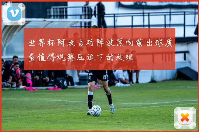 世界杯阿坎吉对阵波黑向前出球质量值得观察压迫下的处理
