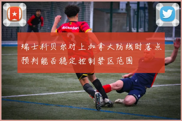 瑞士科贝尔对上加拿大防线时落点预判能否稳定控制禁区范围