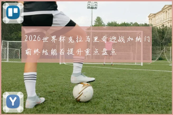 2026世界杯克拉马里奇迎战加纳门前终结能否提升重点盘点