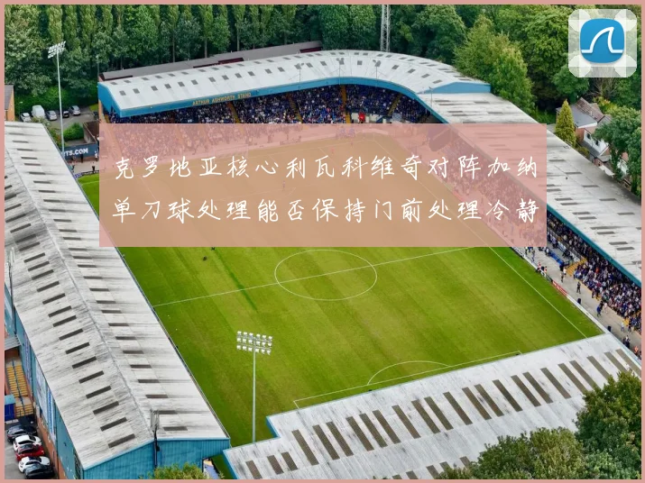 克罗地亚核心利瓦科维奇对阵加纳单刀球处理能否保持门前处理冷静