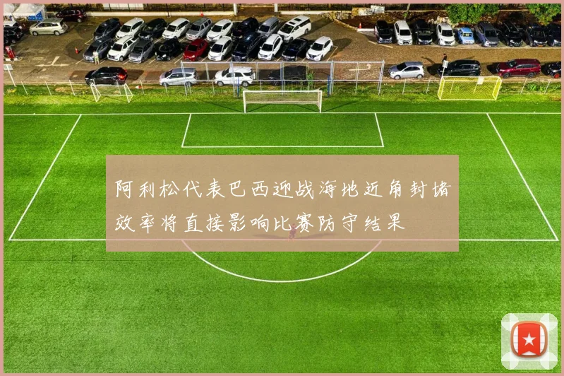 阿利松代表巴西迎战海地近角封堵效率将直接影响比赛防守结果