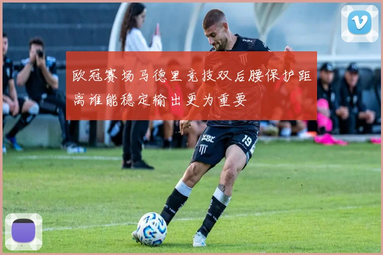 欧冠赛场马德里竞技双后腰保护距离谁能稳定输出更为重要