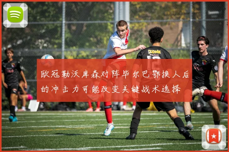 欧冠勒沃库森对阵毕尔巴鄂换人后的冲击力可能改变关键战术选择