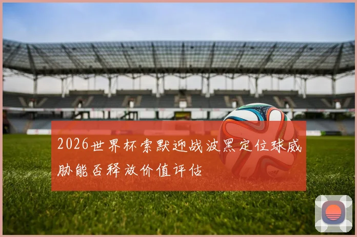 2026世界杯索默迎战波黑定位球威胁能否释放价值评估