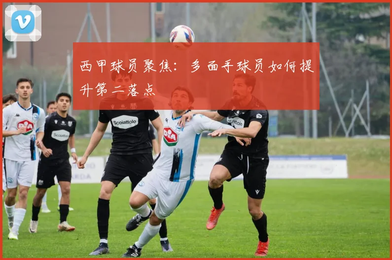 西甲球员聚焦：多面手球员如何提升第二落点