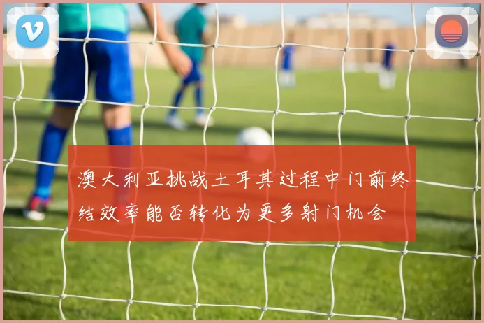 澳大利亚挑战土耳其过程中门前终结效率能否转化为更多射门机会