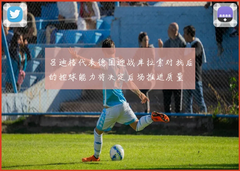 吕迪格代表德国迎战库拉索对抗后的控球能力将决定后场推进质量
