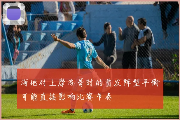 海地对上摩洛哥时的首发阵型平衡可能直接影响比赛节奏