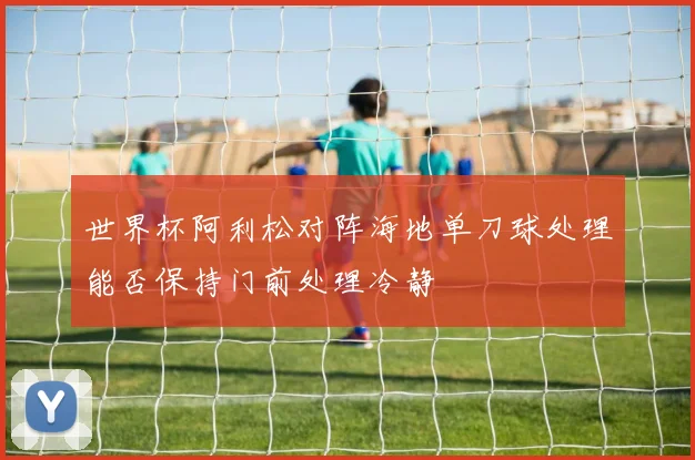 世界杯阿利松对阵海地单刀球处理能否保持门前处理冷静