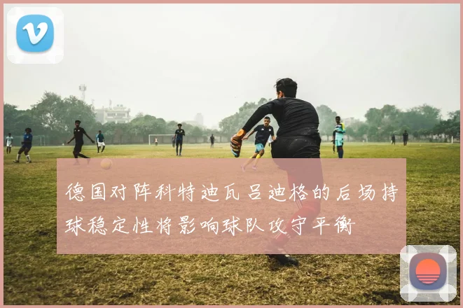 德国对阵科特迪瓦吕迪格的后场持球稳定性将影响球队攻守平衡