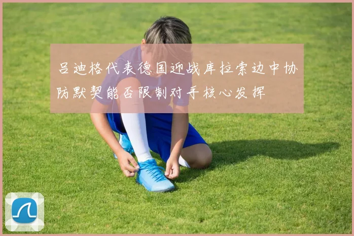 吕迪格代表德国迎战库拉索边中协防默契能否限制对手核心发挥