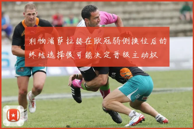 利物浦萨拉赫在欧冠弱侧换位后的终结选择很可能决定晋级主动权