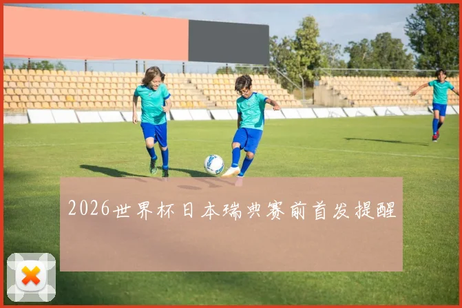 2026世界杯日本瑞典赛前首发提醒