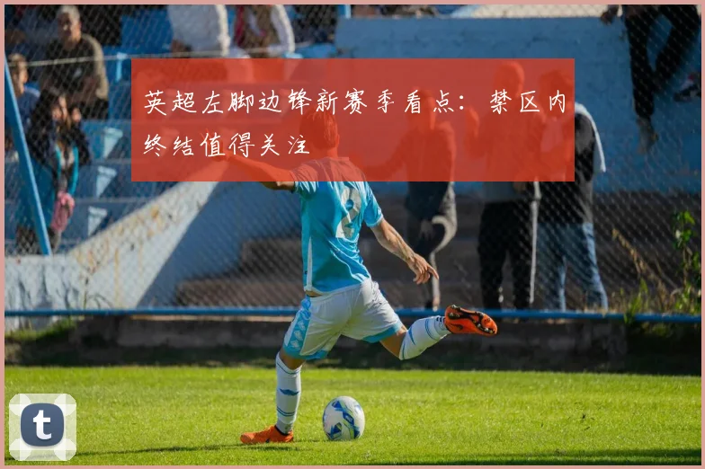 英超左脚边锋新赛季看点：禁区内终结值得关注