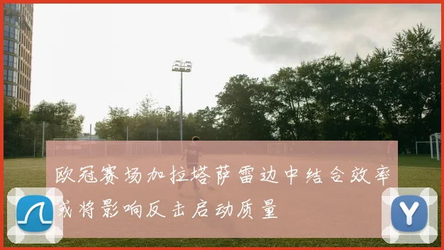 欧冠赛场加拉塔萨雷边中结合效率或将影响反击启动质量