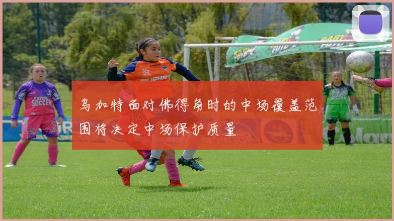 乌加特面对佛得角时的中场覆盖范围将决定中场保护质量