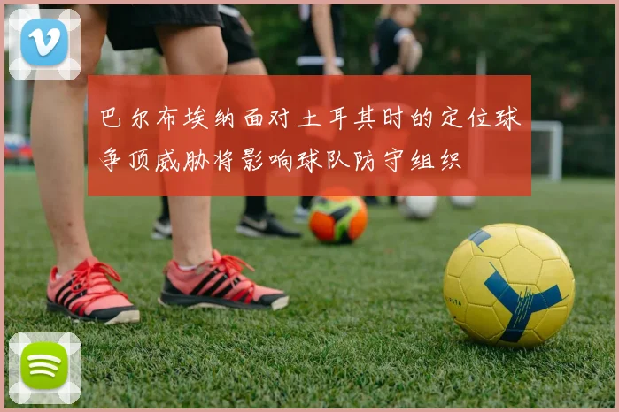 巴尔布埃纳面对土耳其时的定位球争顶威胁将影响球队防守组织