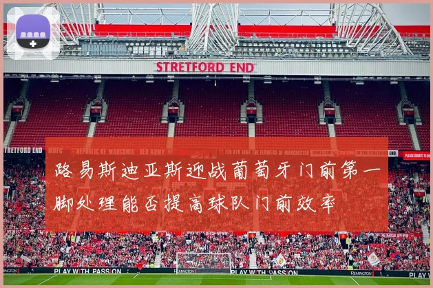 路易斯迪亚斯迎战葡萄牙门前第一脚处理能否提高球队门前效率