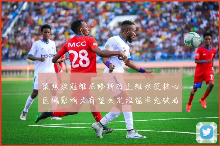 聚焦欧冠维尼修斯对上维尔茨核心区域影响力有望决定谁能率先破局