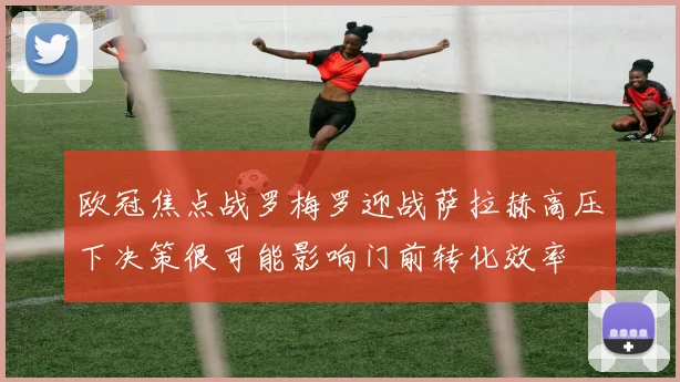 欧冠焦点战罗梅罗迎战萨拉赫高压下决策很可能影响门前转化效率