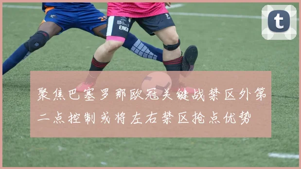 聚焦巴塞罗那欧冠关键战禁区外第二点控制或将左右禁区抢点优势