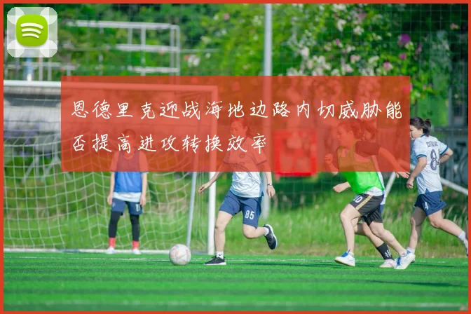 恩德里克迎战海地边路内切威胁能否提高进攻转换效率