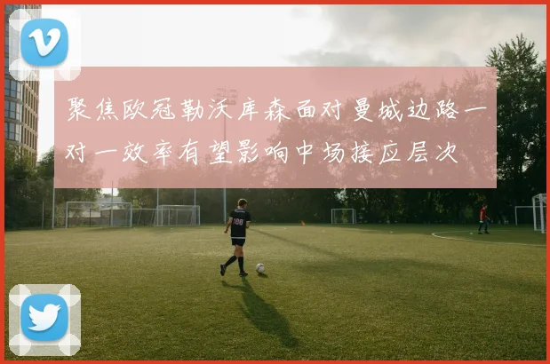 聚焦欧冠勒沃库森面对曼城边路一对一效率有望影响中场接应层次