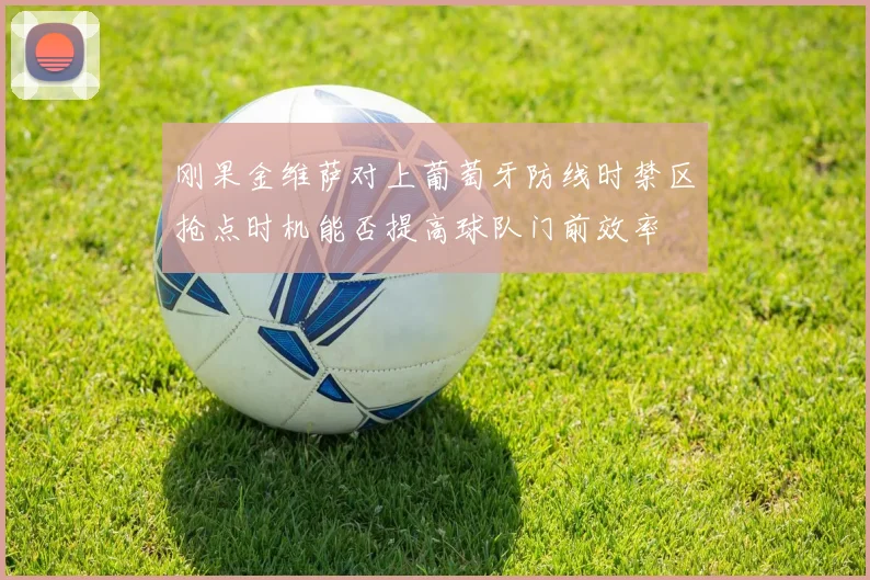 刚果金维萨对上葡萄牙防线时禁区抢点时机能否提高球队门前效率