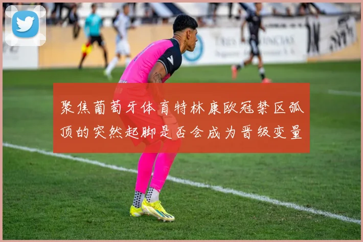 聚焦葡萄牙体育特林康欧冠禁区弧顶的突然起脚是否会成为晋级变量
