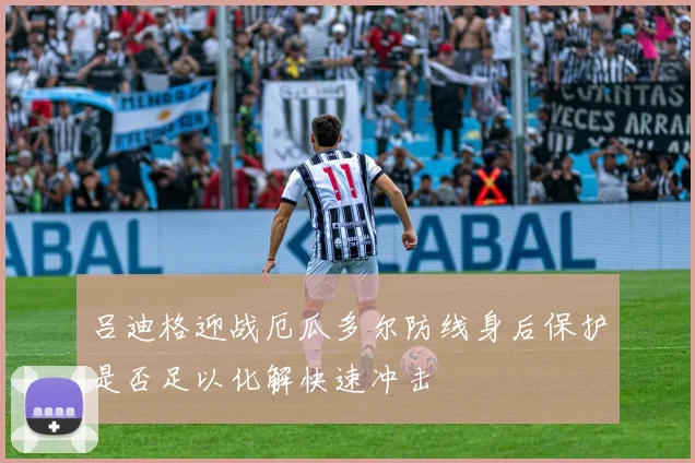 吕迪格迎战厄瓜多尔防线身后保护是否足以化解快速冲击