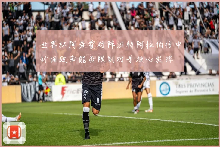 世界杯阿劳霍对阵沙特阿拉伯传中封堵效率能否限制对手核心发挥