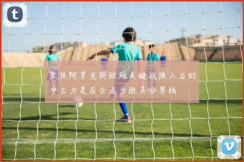 聚焦阿贾克斯欧冠关键战换人后的冲击力是否会成为胜负分界线