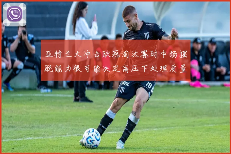 亚特兰大冲击欧冠淘汰赛时中场摆脱能力很可能决定高压下处理质量