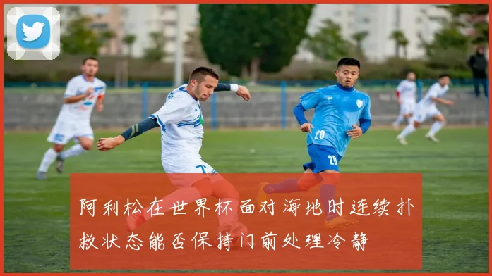阿利松在世界杯面对海地时连续扑救状态能否保持门前处理冷静