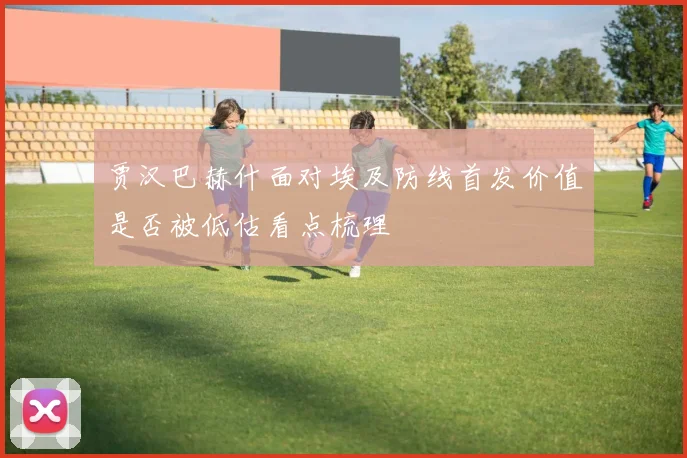贾汉巴赫什面对埃及防线首发价值是否被低估看点梳理