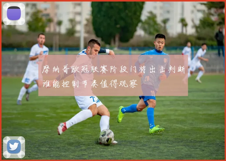 摩纳哥欧冠联赛阶段门将出击判断谁能控制节奏值得观察