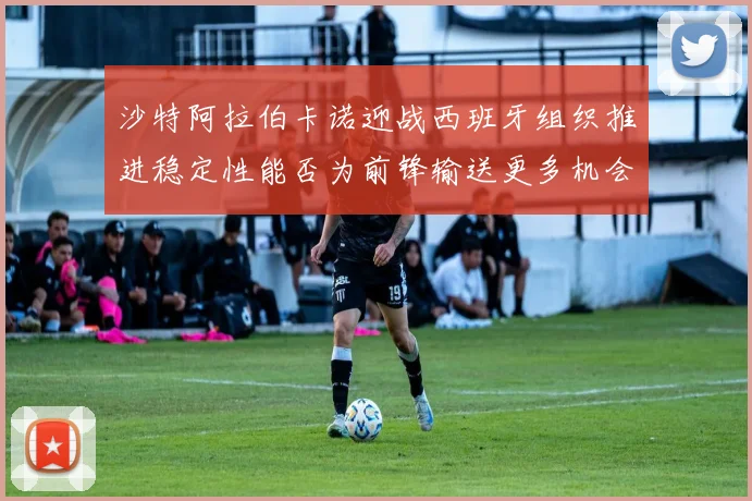 沙特阿拉伯卡诺迎战西班牙组织推进稳定性能否为前锋输送更多机会