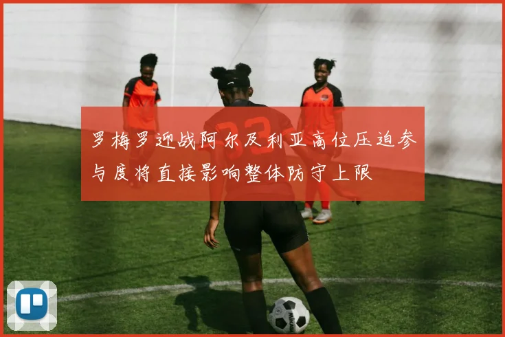 罗梅罗迎战阿尔及利亚高位压迫参与度将直接影响整体防守上限