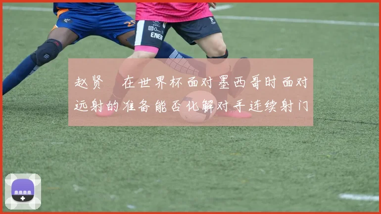 赵贤祐在世界杯面对墨西哥时面对远射的准备能否化解对手连续射门