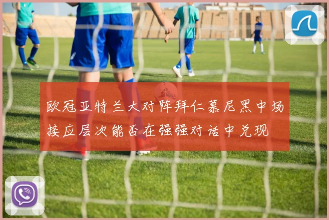 欧冠亚特兰大对阵拜仁慕尼黑中场接应层次能否在强强对话中兑现