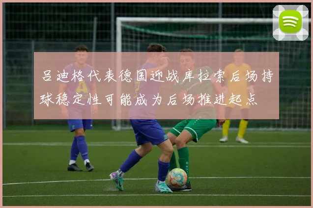 吕迪格代表德国迎战库拉索后场持球稳定性可能成为后场推进起点