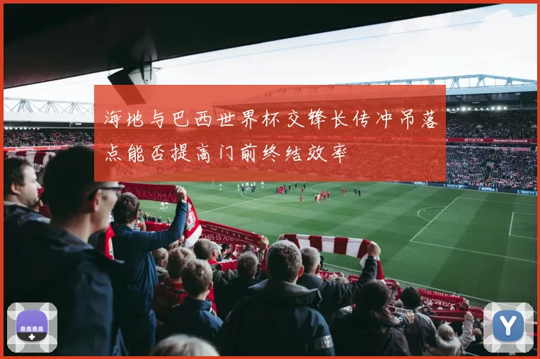 海地与巴西世界杯交锋长传冲吊落点能否提高门前终结效率