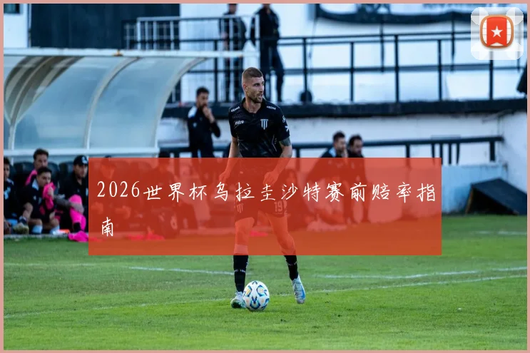 2026世界杯乌拉圭沙特赛前赔率指南