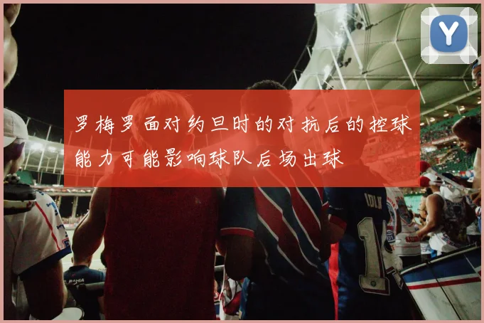 罗梅罗面对约旦时的对抗后的控球能力可能影响球队后场出球