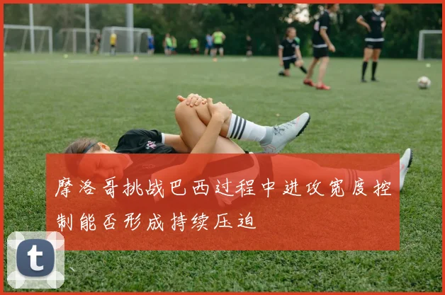摩洛哥挑战巴西过程中进攻宽度控制能否形成持续压迫