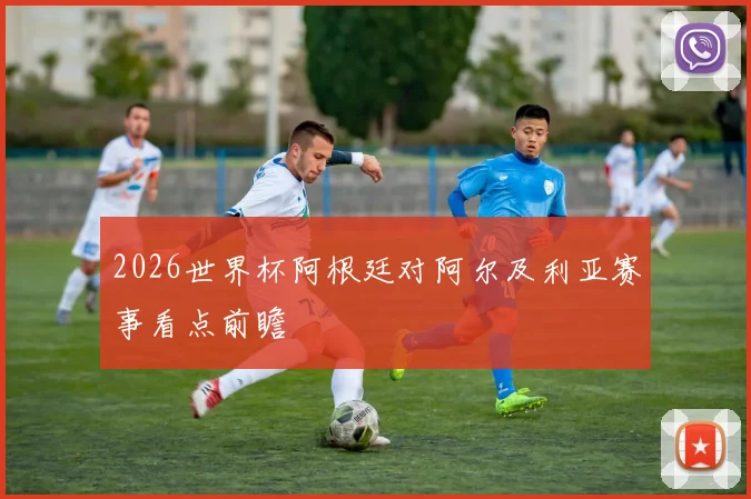 2026世界杯阿根廷对阿尔及利亚赛事看点前瞻